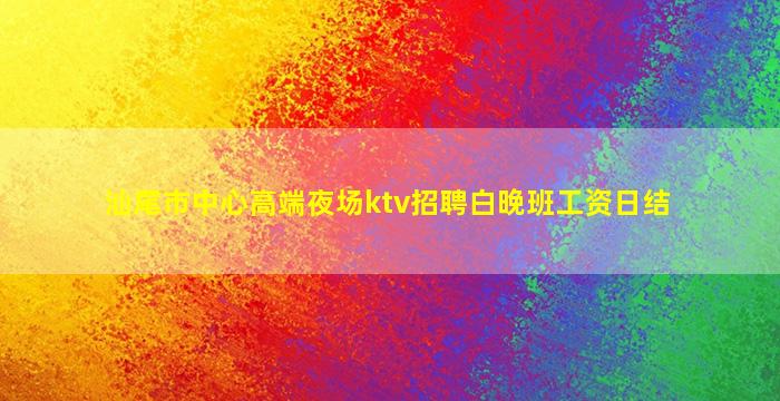 汕尾市中心高端夜场ktv招聘白晚班工资日结